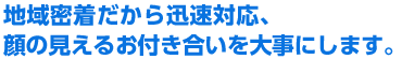 地域密着だから迅速対応、顔の見えるお付き合いを大事にします。