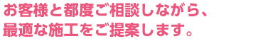 お客様と都度ご相談しながら、最適な施工をご提案します。