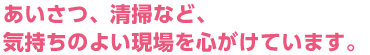 あいさつ、清掃など、気持ちのよい現場を心がけています。