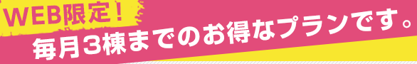 WEB限定！毎月3棟までのお得なプランです。