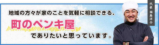 地域の方々が家のことを気軽に相談できる、町のペンキ屋でありたいと思っています。