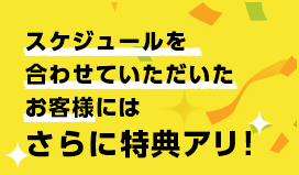 スケジュールを合わせていただいたお客様にはさらに特典アリ！